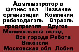 Администратор в фитнес-зал › Название организации ­ Компания-работодатель › Отрасль предприятия ­ Другое › Минимальный оклад ­ 25 000 - Все города Работа » Вакансии   . Московская обл.,Лобня г.